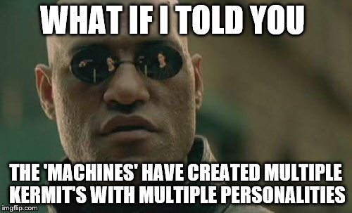 Matrix Morpheus expresses concerns that there may be multiple Kermit units; as the 'Machines' did with Agent Smith | WHAT IF I TOLD YOU; THE 'MACHINES' HAVE CREATED MULTIPLE KERMIT'S WITH MULTIPLE PERSONALITIES | image tagged in memes,matrix morpheus,kermit the frog,baby godfather,snitch,bounty hunter | made w/ Imgflip meme maker