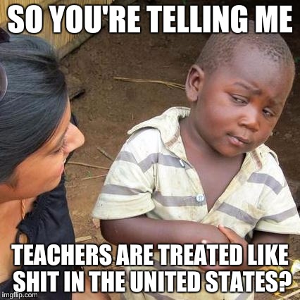 Third World Skeptical Kid Meme | SO YOU'RE TELLING ME TEACHERS ARE TREATED LIKE SHIT IN THE UNITED STATES? | image tagged in memes,third world skeptical kid | made w/ Imgflip meme maker