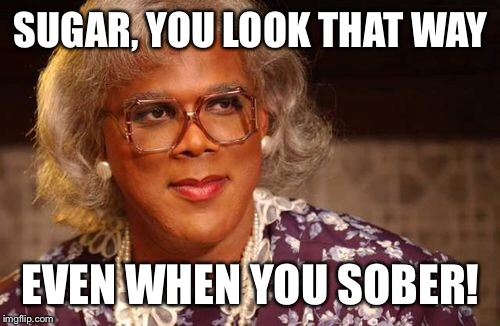 SUGAR, YOU LOOK THAT WAY EVEN WHEN YOU SOBER! | made w/ Imgflip meme maker
