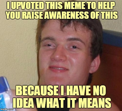 10 Guy Meme | I UPVOTED THIS MEME TO HELP YOU RAISE AWARENESS OF THIS BECAUSE I HAVE NO IDEA WHAT IT MEANS | image tagged in memes,10 guy | made w/ Imgflip meme maker