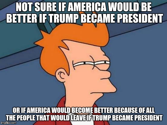 Futurama Fry | NOT SURE IF AMERICA WOULD BE BETTER IF TRUMP BECAME PRESIDENT; OR IF AMERICA WOULD BECOME BETTER BECAUSE OF ALL THE PEOPLE THAT WOULD LEAVE IF TRUMP BECAME PRESIDENT | image tagged in memes,futurama fry | made w/ Imgflip meme maker