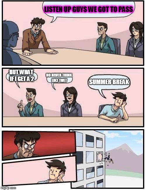 Boardroom Meeting Suggestion | LISTEN UP GUYS WE GOT TO PASS; BUT WHAT IF I GET A 2; NO NEVER THINK LIKE THAT; SUMMER BREAK | image tagged in memes,boardroom meeting suggestion | made w/ Imgflip meme maker