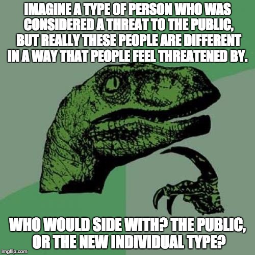 Just wondering... | IMAGINE A TYPE OF PERSON WHO WAS CONSIDERED A THREAT TO THE PUBLIC, BUT REALLY THESE PEOPLE ARE DIFFERENT IN A WAY THAT PEOPLE FEEL THREATENED BY. WHO WOULD SIDE WITH? THE PUBLIC, OR THE NEW INDIVIDUAL TYPE? | image tagged in memes,philosoraptor | made w/ Imgflip meme maker