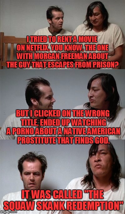 Special thanks to Socrates and Larry the Cable Guy! | I TRIED TO RENT A MOVIE ON NETFLIX, YOU KNOW, THE ONE WITH MORGAN FREEMAN ABOUT THE GUY THAT ESCAPES FROM PRISON? BUT I CLICKED ON THE WRONG TITLE, ENDED UP WATCHING A PORNO ABOUT A NATIVE AMERICAN PROSTITUTE THAT FINDS GOD. IT WAS CALLED "THE SQUAW SKANK REDEMPTION" | image tagged in bad joke jack 3 panel,larry the cable guy,socrates | made w/ Imgflip meme maker