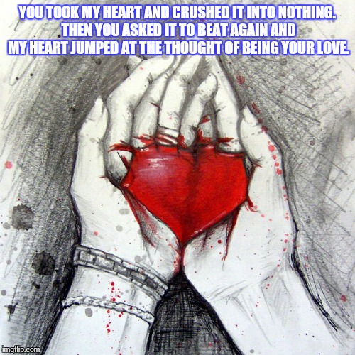  YOU TOOK MY HEART AND CRUSHED IT INTO NOTHING. THEN YOU ASKED IT TO BEAT AGAIN AND MY HEART JUMPED AT THE THOUGHT OF BEING YOUR LOVE. | image tagged in memes,broken heart,love,broken | made w/ Imgflip meme maker