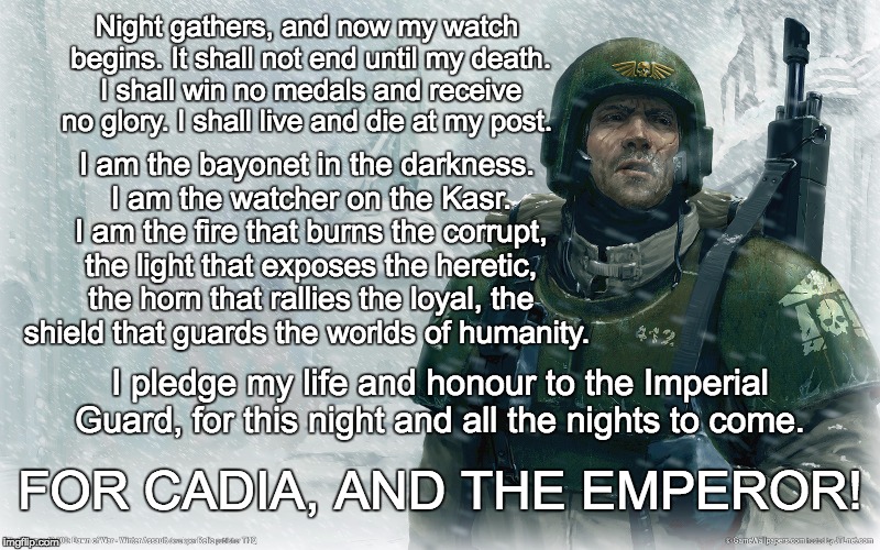 40k imperial guardsman snow | Night gathers, and now my watch begins. It shall not end until my death. I shall win no medals and receive no glory. I shall live and die at my post. I am the bayonet in the darkness. I am the watcher on the Kasr. I am the fire that burns the corrupt, the light that exposes the heretic, the horn that rallies the loyal, the shield that guards the worlds of humanity. I pledge my life and honour to the Imperial Guard, for this night and all the nights to come. FOR CADIA, AND THE EMPEROR! | image tagged in 40k imperial guardsman snow | made w/ Imgflip meme maker