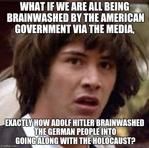 Conspiracy Keanu | WHAT IF WE ARE ALL BEING BRAINWASHED BY THE AMERICAN GOVERNMENT VIA THE MEDIA, EXACTLY HOW ADOLF HITLER BRAINWASHED THE GERMAN PEOPLE INTO GOING ALONG WITH THE HOLOCAUST? | image tagged in memes,conspiracy keanu | made w/ Imgflip meme maker