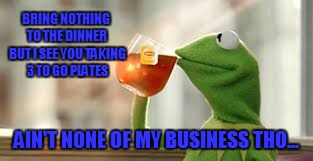 BRING NOTHING TO THE DINNER BUT I SEE YOU TAKING 3 TO GO PLATES; AIN'T NONE OF MY BUSINESS THO... | image tagged in kermit the frog | made w/ Imgflip meme maker