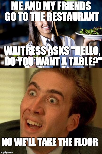 Waitress be like | ME AND MY FRIENDS GO TO THE RESTAURANT; WAITRESS ASKS "HELLO, DO YOU WANT A TABLE?"; NO WE'LL TAKE THE FLOOR | image tagged in funny,you say,really,waitress,sarcasm | made w/ Imgflip meme maker