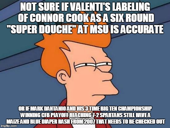 Futurama Fry Meme | NOT SURE IF VALENTI'S LABELING OF CONNOR COOK AS A SIX ROUND "SUPER DOUCHE" AT MSU IS ACCURATE; OR IF MARK DANTANIO AND HIS 3 TIME BIG TEN CHAMPIONSHIP WINNING CFB PLAYOFF REACHING 7-2 SPARTANS STILL HAVE A MAIZE AND BLUE DIAPER RASH FROM 2007 THAT NEEDS TO BE CHECKED OUT | image tagged in memes,futurama fry | made w/ Imgflip meme maker