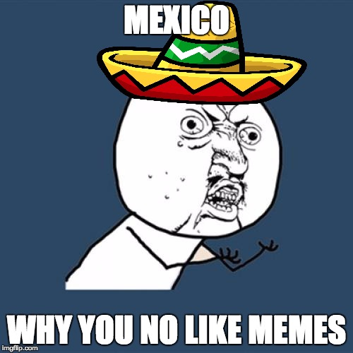Y Mexico No like memes | MEXICO; WHY YOU NO LIKE MEMES | image tagged in y u no,mexico,memes,funny,2016,first world problems | made w/ Imgflip meme maker