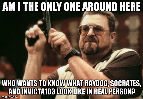 Am I The Only One Around Here Meme | AM I THE ONLY ONE AROUND HERE; WHO WANTS TO KNOW WHAT RAYDOG, SOCRATES, AND INVICTA103 LOOK LIKE IN REAL PERSON? | image tagged in memes,am i the only one around here | made w/ Imgflip meme maker