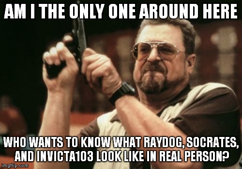 Am I The Only One Around Here | AM I THE ONLY ONE AROUND HERE; WHO WANTS TO KNOW WHAT RAYDOG, SOCRATES, AND INVICTA103 LOOK LIKE IN REAL PERSON? | image tagged in memes,am i the only one around here | made w/ Imgflip meme maker