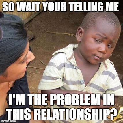 Third World Skeptical Kid Meme | SO WAIT YOUR TELLING ME; I'M THE PROBLEM IN THIS RELATIONSHIP? | image tagged in memes,third world skeptical kid | made w/ Imgflip meme maker