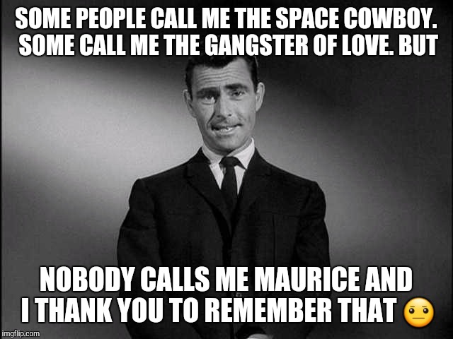 rod serling twilight zone | SOME PEOPLE CALL ME THE SPACE COWBOY. SOME CALL ME THE GANGSTER OF LOVE. BUT; NOBODY CALLS ME MAURICE AND I THANK YOU TO REMEMBER THAT 😐 | image tagged in rod serling twilight zone | made w/ Imgflip meme maker
