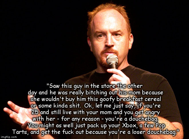 Louis CK tells it like it is | "Saw this guy in the store the other day and he was really bitching out his mom because she wouldn't buy him this goofy breakfast cereal or some kinda shit.  Ok, let me just say, if you're 25 and still live with your mom and you get angry with her - for any reason - you're a douchebag.  You might as well just pack up your Xbox, a few Pop Tarts, and get the fuck out because you're a loser douchebag." | image tagged in louis ck,douchebag,loser | made w/ Imgflip meme maker