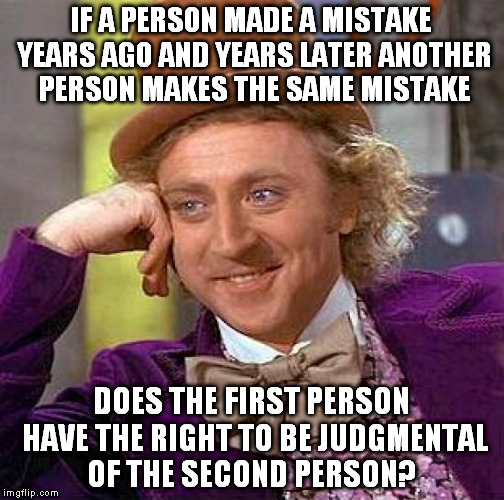 Creepy Condescending Wonka | IF A PERSON MADE A MISTAKE YEARS AGO AND YEARS LATER ANOTHER PERSON MAKES THE SAME MISTAKE; DOES THE FIRST PERSON HAVE THE RIGHT TO BE JUDGMENTAL OF THE SECOND PERSON? | image tagged in memes,creepy condescending wonka | made w/ Imgflip meme maker