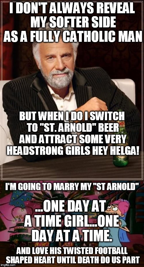 I DON'T ALWAYS REVEAL MY SOFTER SIDE AS A FULLY CATHOLIC MAN; BUT WHEN I DO I SWITCH TO "ST. ARNOLD" BEER AND ATTRACT SOME VERY HEADSTRONG GIRLS HEY HELGA! ...ONE DAY AT A TIME GIRL...ONE DAY AT A TIME. | image tagged in hey arnold memes,the most interesting man in the world | made w/ Imgflip meme maker