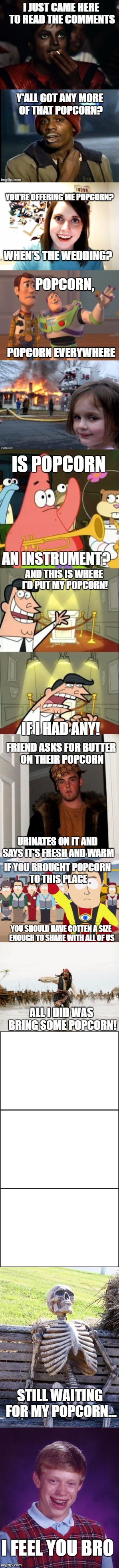Who Else Wants Popcorn? | I JUST CAME HERE TO READ THE COMMENTS; Y'ALL GOT ANY MORE OF THAT POPCORN? YOU'RE OFFERING ME POPCORN? WHEN'S THE WEDDING? POPCORN, POPCORN EVERYWHERE; IS POPCORN; AN INSTRUMENT? AND THIS IS WHERE I'D PUT MY POPCORN! IF I HAD ANY! FRIEND ASKS FOR BUTTER ON THEIR POPCORN; URINATES ON IT AND SAYS IT'S FRESH AND WARM; IF YOU BROUGHT POPCORN TO THIS PLACE; YOU SHOULD HAVE GOTTEN A SIZE ENOUGH TO SHARE WITH ALL OF US; ALL I DID WAS BRING SOME POPCORN! STILL WAITING FOR MY POPCORN... I FEEL YOU BRO | image tagged in michael jackson popcorn,y'all got any more of them,overly attached girlfriend,x x everywhere,no patrick | made w/ Imgflip meme maker