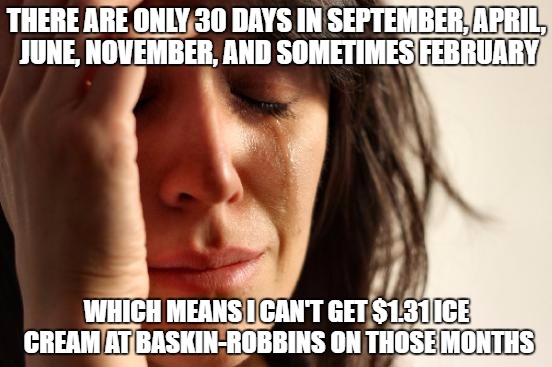 First World Problems | THERE ARE ONLY 30 DAYS IN SEPTEMBER, APRIL, JUNE, NOVEMBER, AND SOMETIMES FEBRUARY; WHICH MEANS I CAN'T GET $1.31 ICE CREAM AT BASKIN-ROBBINS ON THOSE MONTHS | image tagged in memes,first world problems | made w/ Imgflip meme maker