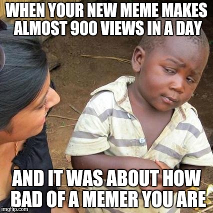 Third World Skeptical Kid | WHEN YOUR NEW MEME MAKES ALMOST 900 VIEWS IN A DAY; AND IT WAS ABOUT HOW BAD OF A MEMER YOU ARE | image tagged in memes,third world skeptical kid | made w/ Imgflip meme maker