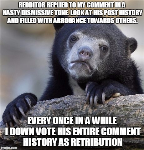 Confession Bear Meme | REDDITOR REPLIED TO MY COMMENT IN A NASTY DISMISSIVE TONE. LOOK AT HIS POST HISTORY AND FILLED WITH ARROGANCE TOWARDS OTHERS. EVERY ONCE IN A WHILE I DOWN VOTE HIS ENTIRE COMMENT HISTORY AS RETRIBUTION | image tagged in memes,confession bear,AdviceAnimals | made w/ Imgflip meme maker