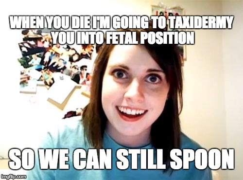 Overly Attached Girlfriend Meme | WHEN YOU DIE I'M GOING TO TAXIDERMY YOU INTO FETAL POSITION; SO WE CAN STILL SPOON | image tagged in memes,overly attached girlfriend,AdviceAnimals | made w/ Imgflip meme maker