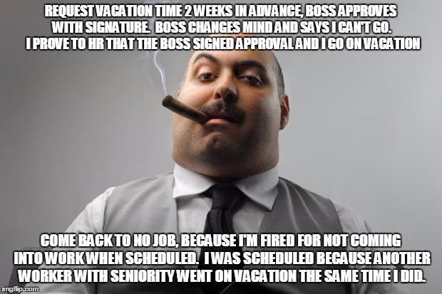 Scumbag Boss | REQUEST VACATION TIME 2 WEEKS IN ADVANCE, BOSS APPROVES WITH SIGNATURE.  BOSS CHANGES MIND AND SAYS I CAN'T GO.  I PROVE TO HR THAT THE BOSS SIGNED APPROVAL AND I GO ON VACATION; COME BACK TO NO JOB, BECAUSE I'M FIRED FOR NOT COMING INTO WORK WHEN SCHEDULED.  I WAS SCHEDULED BECAUSE ANOTHER WORKER WITH SENIORITY WENT ON VACATION THE SAME TIME I DID. | image tagged in memes,scumbag boss,AdviceAnimals | made w/ Imgflip meme maker
