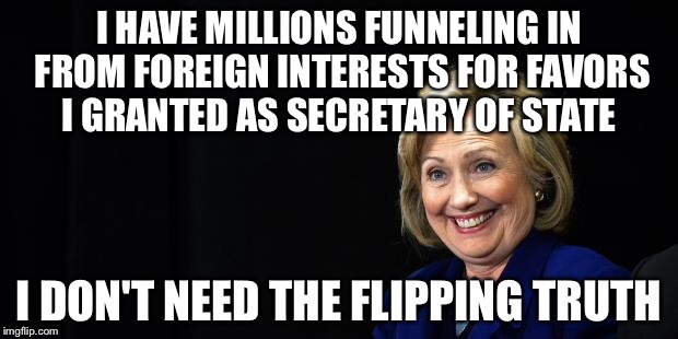 Hillary | I HAVE MILLIONS FUNNELING IN FROM FOREIGN INTERESTS FOR FAVORS I GRANTED AS SECRETARY OF STATE I DON'T NEED THE FLIPPING TRUTH | image tagged in hillary | made w/ Imgflip meme maker