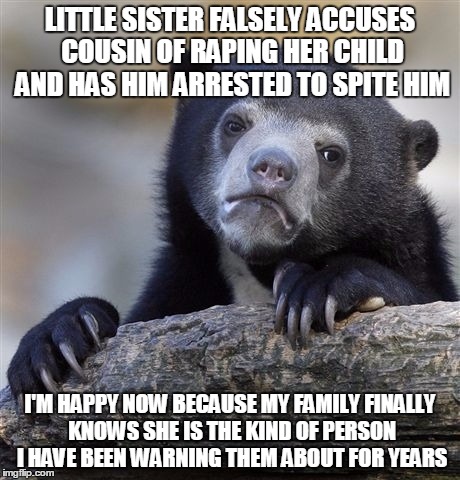 Confession Bear | LITTLE SISTER FALSELY ACCUSES COUSIN OF RAPING HER CHILD AND HAS HIM ARRESTED TO SPITE HIM; I'M HAPPY NOW BECAUSE MY FAMILY FINALLY KNOWS SHE IS THE KIND OF PERSON I HAVE BEEN WARNING THEM ABOUT FOR YEARS | image tagged in memes,confession bear,AdviceAnimals | made w/ Imgflip meme maker