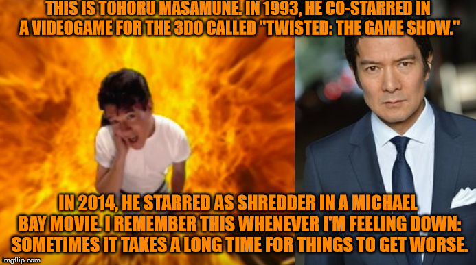 It was 1994* My bad! | THIS IS TOHORU MASAMUNE. IN 1993, HE CO-STARRED IN A VIDEOGAME FOR THE 3DO CALLED "TWISTED: THE GAME SHOW."; IN 2014, HE STARRED AS SHREDDER IN A MICHAEL BAY MOVIE. I REMEMBER THIS WHENEVER I'M FEELING DOWN: SOMETIMES IT TAKES A LONG TIME FOR THINGS TO GET WORSE. | image tagged in twisted joke | made w/ Imgflip meme maker