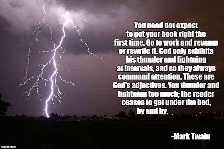 writing thunder | You need not expect to get your book right the first time. Go to work and revamp or rewrite it. God only exhibits his thunder and lightning at intervals, and so they always command attention. These are God's adjectives. You thunder and lightning too much; the reader ceases to get under the bed, by and by.                                                                                                                      
-Mark Twain | image tagged in mark twain,writing,thunder and lightning | made w/ Imgflip meme maker