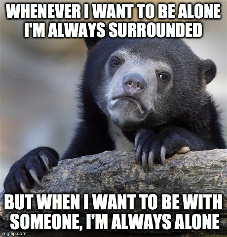 Confession Bear Meme |  WHENEVER I WANT TO BE ALONE I'M ALWAYS SURROUNDED; BUT WHEN I WANT TO BE WITH SOMEONE, I'M ALWAYS ALONE | image tagged in memes,confession bear | made w/ Imgflip meme maker