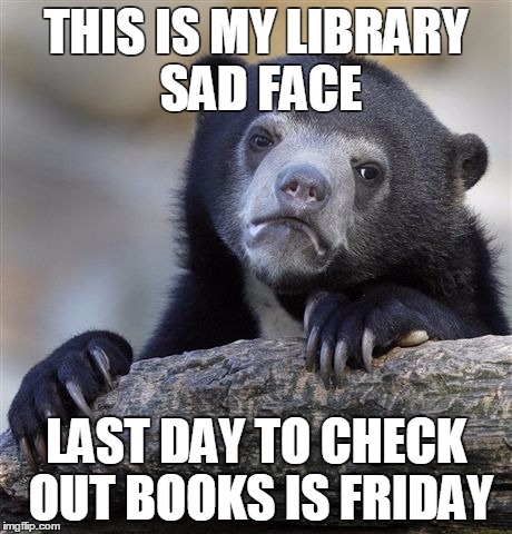 Confession Bear | THIS IS MY LIBRARY SAD FACE; LAST DAY TO CHECK OUT BOOKS IS FRIDAY | image tagged in memes,confession bear | made w/ Imgflip meme maker