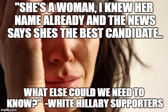 First World Problems Meme | "SHE'S A WOMAN, I KNEW HER NAME ALREADY AND THE NEWS SAYS SHES THE BEST CANDIDATE.. WHAT ELSE COULD WE NEED TO KNOW?"  -WHITE HILLARY SUPPOR | image tagged in memes,first world problems | made w/ Imgflip meme maker