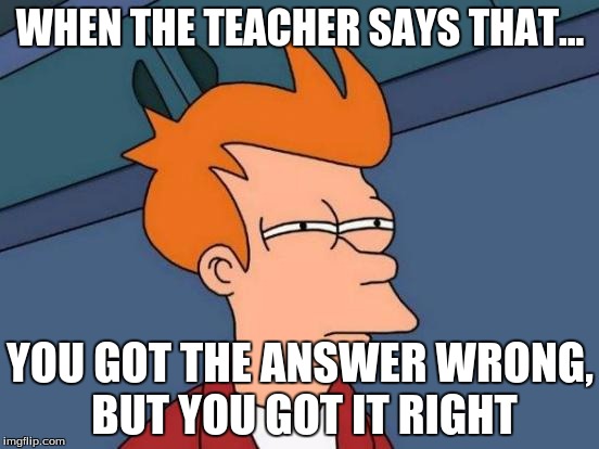 Futurama Fry Meme | WHEN THE TEACHER SAYS THAT... YOU GOT THE ANSWER WRONG, BUT YOU GOT IT RIGHT | image tagged in memes,futurama fry | made w/ Imgflip meme maker