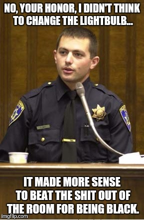 A Good Idea At The Time | NO, YOUR HONOR, I DIDN'T THINK TO CHANGE THE LIGHTBULB... IT MADE MORE SENSE TO BEAT THE SHIT OUT OF THE ROOM FOR BEING BLACK. | image tagged in memes,police officer testifying | made w/ Imgflip meme maker