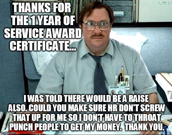 work sucks | THANKS FOR THE 1 YEAR OF SERVICE AWARD CERTIFICATE... I WAS TOLD THERE WOULD BE A RAISE ALSO. COULD YOU MAKE SURE HR DON'T SCREW THAT UP FOR ME SO I DON'T HAVE TO THROAT PUNCH PEOPLE TO GET MY MONEY.  THANK YOU. | image tagged in memes,i was told there would be,work | made w/ Imgflip meme maker