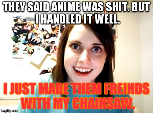 chainsaw friend | THEY SAID ANIME WAS SHIT.
BUT I HANDLED IT WELL. I JUST MADE THEM FREINDS WITH MY CHAINSAW. | image tagged in memes,overly attached girlfriend | made w/ Imgflip meme maker