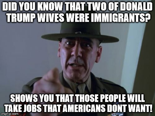 Sergeant Hartmann | DID YOU KNOW THAT TWO OF DONALD TRUMP WIVES WERE IMMIGRANTS? SHOWS YOU THAT THOSE PEOPLE WILL TAKE JOBS THAT AMERICANS DONT WANT! | image tagged in memes,sergeant hartmann | made w/ Imgflip meme maker