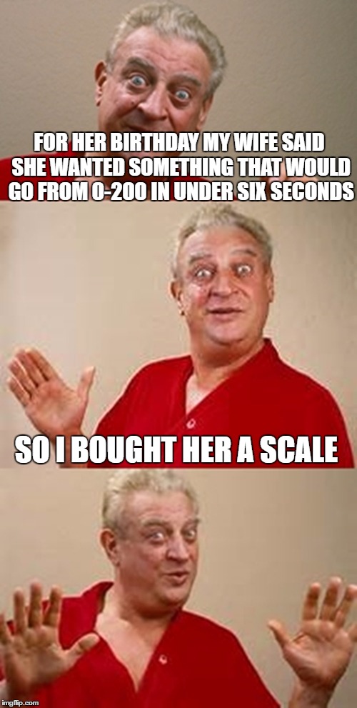 bad pun Dangerfield  | FOR HER BIRTHDAY MY WIFE SAID SHE WANTED SOMETHING THAT WOULD GO FROM 0-200 IN UNDER SIX SECONDS; SO I BOUGHT HER A SCALE | image tagged in bad pun dangerfield | made w/ Imgflip meme maker