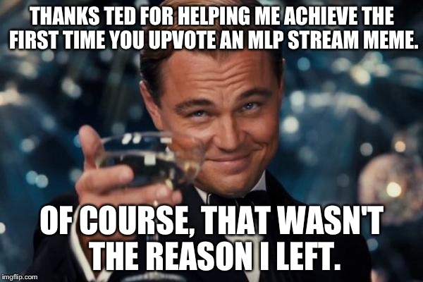 Leonardo Dicaprio Cheers Meme | THANKS TED FOR HELPING ME ACHIEVE THE FIRST TIME YOU UPVOTE AN MLP STREAM MEME. OF COURSE, THAT WASN'T THE REASON I LEFT. | image tagged in memes,leonardo dicaprio cheers | made w/ Imgflip meme maker