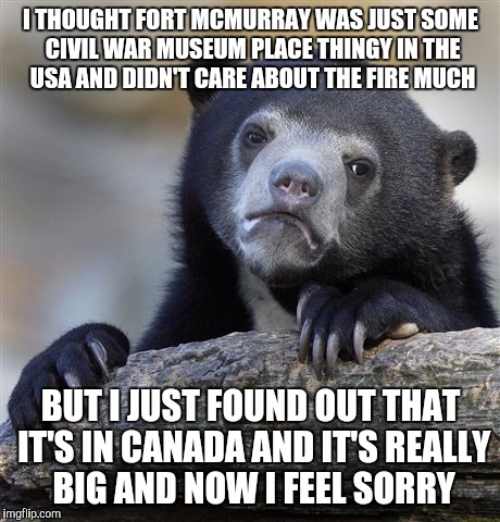 Confession Bear | I THOUGHT FORT MCMURRAY WAS JUST SOME CIVIL WAR MUSEUM PLACE THINGY IN THE USA AND DIDN'T CARE ABOUT THE FIRE MUCH; BUT I JUST FOUND OUT THAT IT'S IN CANADA AND IT'S REALLY BIG AND NOW I FEEL SORRY | image tagged in memes,confession bear,AdviceAnimals | made w/ Imgflip meme maker
