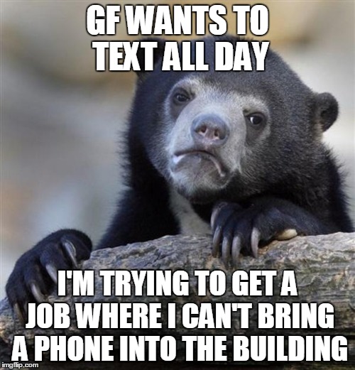 sad bear | GF WANTS TO TEXT ALL DAY; I'M TRYING TO GET A JOB WHERE I CAN'T BRING A PHONE INTO THE BUILDING | image tagged in sad bear,AdviceAnimals | made w/ Imgflip meme maker
