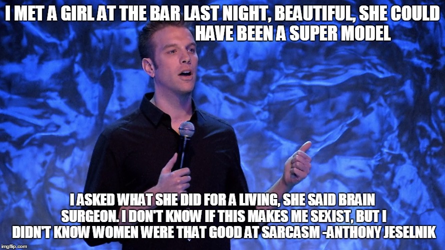 Anthony jeselnik | I MET A GIRL AT THE BAR LAST NIGHT, BEAUTIFUL, SHE COULD                                          HAVE BEEN A SUPER MODEL; I ASKED WHAT SHE DID FOR A LIVING, SHE SAID BRAIN SURGEON. I DON'T KNOW IF THIS MAKES ME SEXIST, BUT I DIDN'T KNOW WOMEN WERE THAT GOOD AT SARCASM -ANTHONY JESELNIK | image tagged in comedian,anthony jeselnik,sexism | made w/ Imgflip meme maker