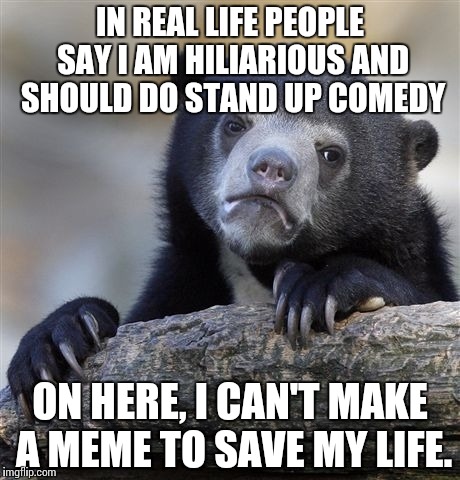 Confession Bear Meme | IN REAL LIFE PEOPLE SAY I AM HILIARIOUS AND SHOULD DO STAND UP COMEDY; ON HERE, I CAN'T MAKE A MEME TO SAVE MY LIFE. | image tagged in memes,confession bear | made w/ Imgflip meme maker