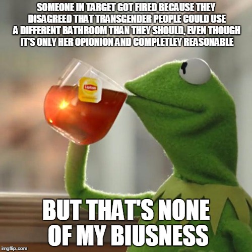 But That's None Of My Business | SOMEONE IN TARGET GOT FIRED BECAUSE THEY DISAGREED THAT TRANSGENDER PEOPLE COULD USE A DIFFERENT BATHROOM THAN THEY SHOULD, EVEN THOUGH IT'S ONLY HER OPIONION AND COMPLETLEY REASONABLE; BUT THAT'S NONE OF MY BIUSNESS | image tagged in memes,but thats none of my business,kermit the frog | made w/ Imgflip meme maker