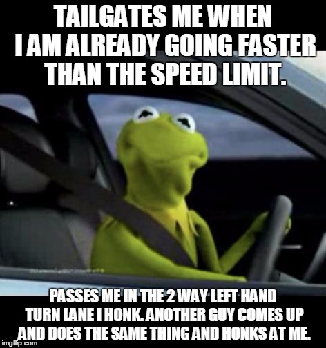 Kermit Driving | TAILGATES ME WHEN I AM ALREADY GOING FASTER THAN THE SPEED LIMIT. PASSES ME IN THE 2 WAY LEFT HAND TURN LANE I HONK. ANOTHER GUY COMES UP AND DOES THE SAME THING AND HONKS AT ME. | image tagged in kermit driving | made w/ Imgflip meme maker