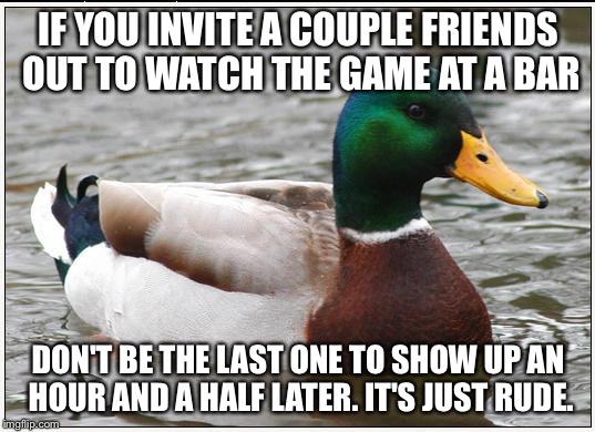 Actual Advice Mallard Meme | IF YOU INVITE A COUPLE FRIENDS OUT TO WATCH THE GAME AT A BAR; DON'T BE THE LAST ONE TO SHOW UP AN HOUR AND A HALF LATER. IT'S JUST RUDE. | image tagged in memes,actual advice mallard,AdviceAnimals | made w/ Imgflip meme maker