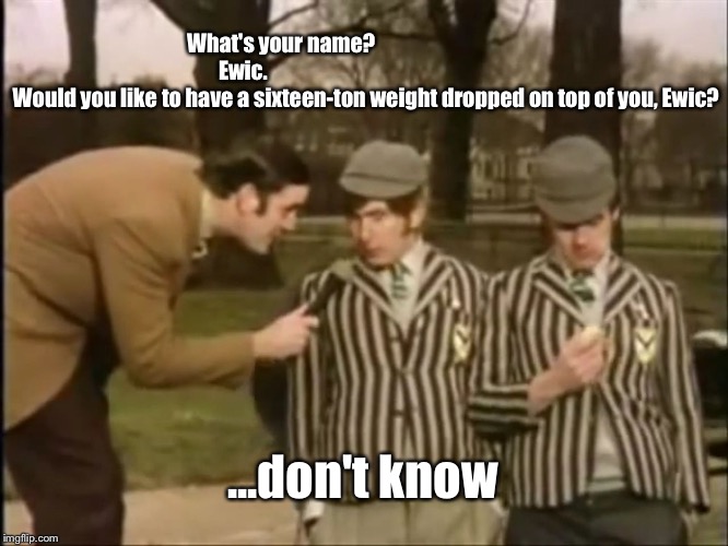 Monty python Ewic | What's your name?                                        Ewic.                                                           Would you like to have a sixteen-ton weight dropped on top of you, Ewic? ...don't know | image tagged in ewik 16 ton weight | made w/ Imgflip meme maker